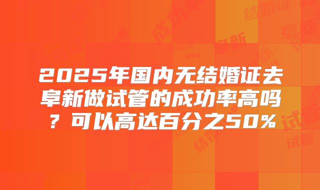 2025年国内无结婚证去阜新做试管的成功率高吗？可以高达百分之50%