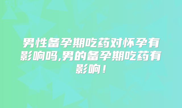 男性备孕期吃药对怀孕有影响吗,男的备孕期吃药有影响!