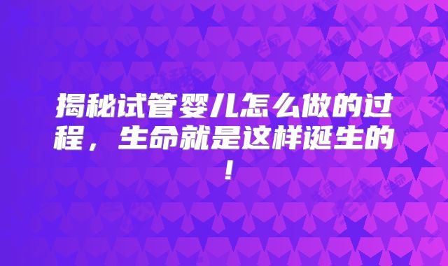 揭秘试管婴儿怎么做的过程，生命就是这样诞生的！