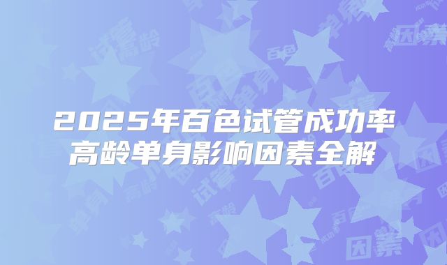 2025年百色试管成功率高龄单身影响因素全解