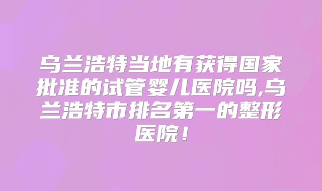 乌兰浩特当地有获得国家批准的试管婴儿医院吗,乌兰浩特市排名第一的整形医院!