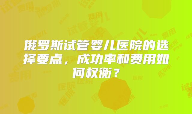俄罗斯试管婴儿医院的选择要点,成功率和费用如何权衡?