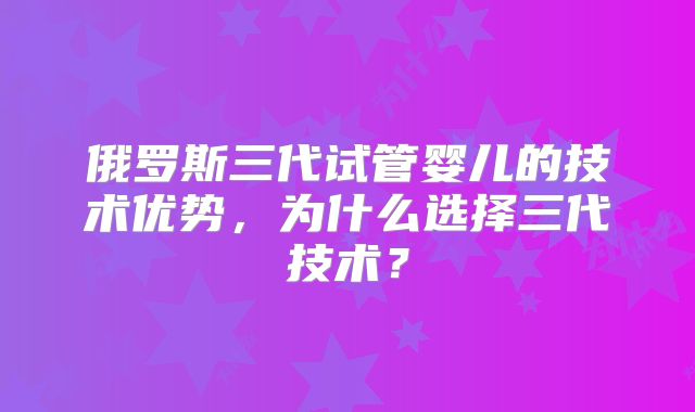 俄罗斯三代试管婴儿的技术优势，为什么选择三代技术？