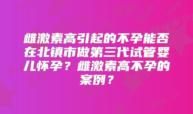 雌激素高引起的不孕能否在北镇市做第三代试管婴儿怀孕？雌激素高不孕的案例？