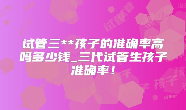 试管三**孩子的准确率高吗多少钱_三代试管生孩子准确率！