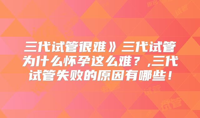 三代试管很难》三代试管为什么怀孕这么难？,三代试管失败的原因有哪些！