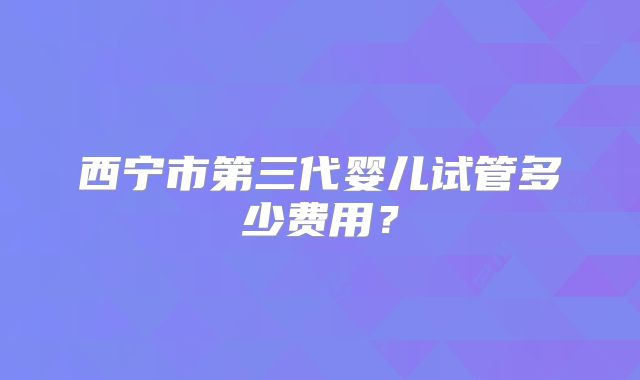 西宁市第三代婴儿试管多少费用？