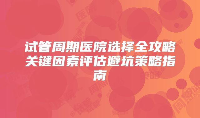 试管周期医院选择全攻略关键因素评估避坑策略指南