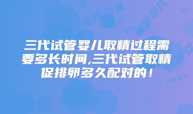 三代试管婴儿取精过程需要多长时间,三代试管取精促排卵多久配对的！
