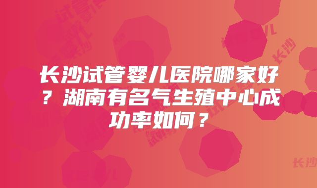 长沙试管婴儿医院哪家好？湖南有名气生殖中心成功率如何？