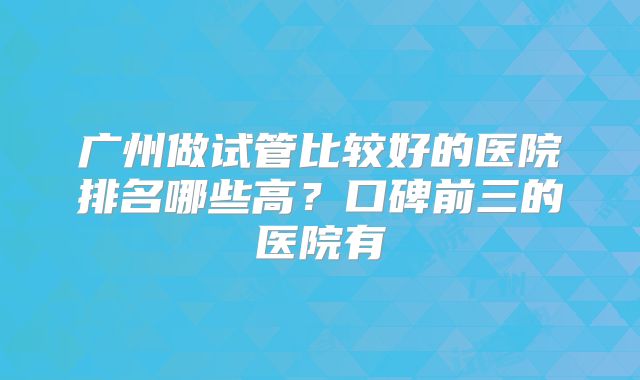 广州做试管比较好的医院排名哪些高？口碑前三的医院有
