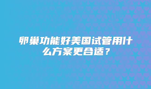卵巢功能好美国试管用什么方案更合适?