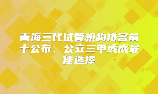 青海三代试管机构排名前十公布,公立三甲或成最佳选择