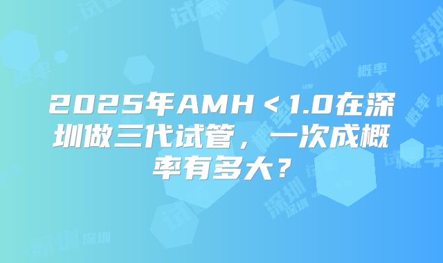 2025年AMH＜1.0在深圳做三代试管，一次成概率有多大？