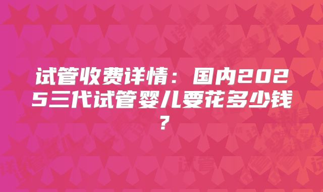 试管收费详情：国内2025三代试管婴儿要花多少钱？