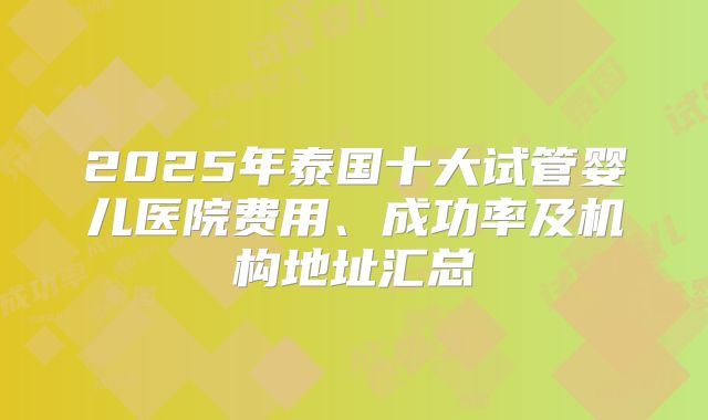 2025年泰国十大试管婴儿医院费用、成功率及机构地址汇总