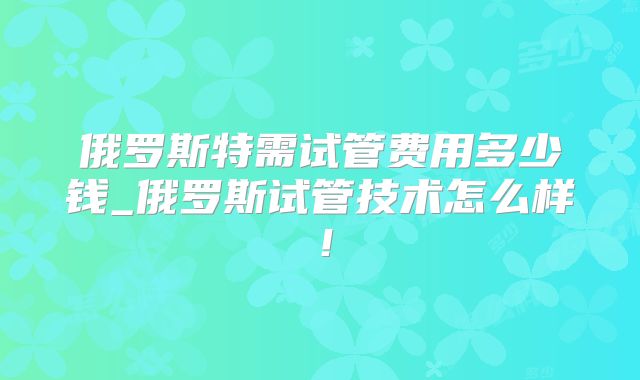俄罗斯特需试管费用多少钱_俄罗斯试管技术怎么样！