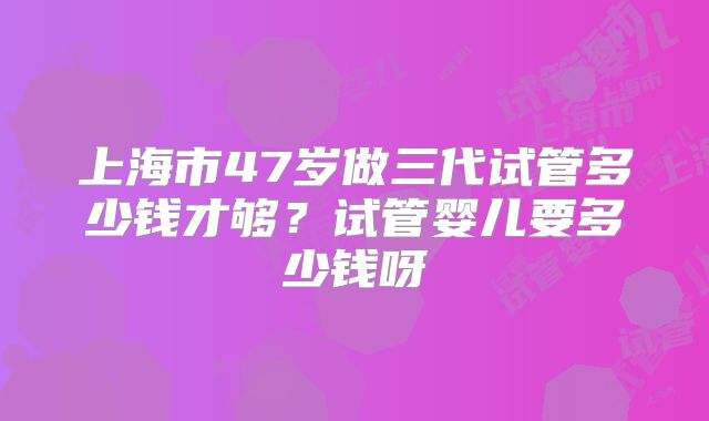 上海市47岁做三代试管多少钱才够？试管婴儿要多少钱呀