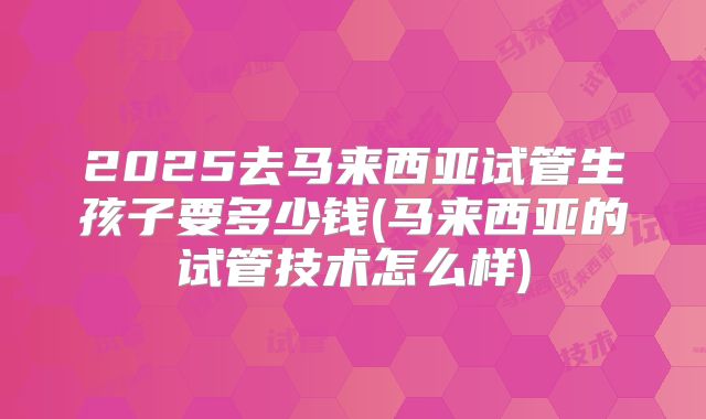 2025去马来西亚试管生孩子要多少钱(马来西亚的试管技术怎么样)