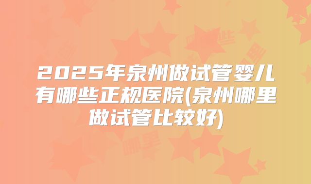 2025年泉州做试管婴儿有哪些正规医院(泉州哪里做试管比较好)