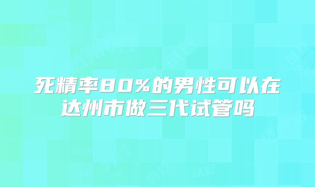 死精率80%的男性可以在达州市做三代试管吗