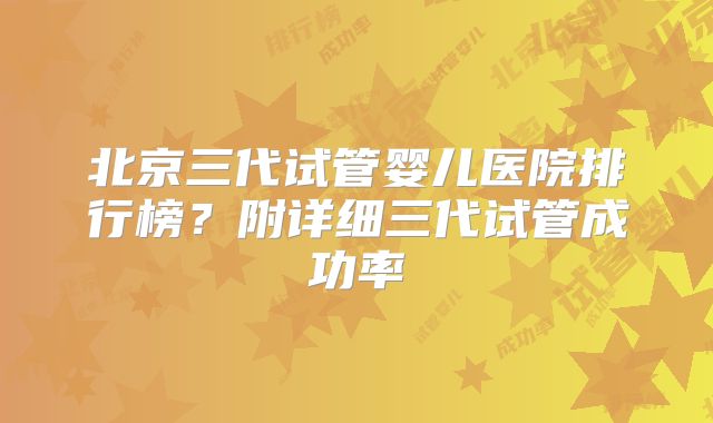 北京三代试管婴儿医院排行榜？附详细三代试管成功率