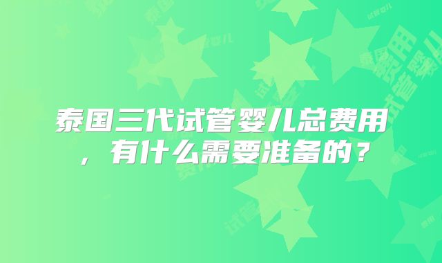 泰国三代试管婴儿总费用,有什么需要准备的?
