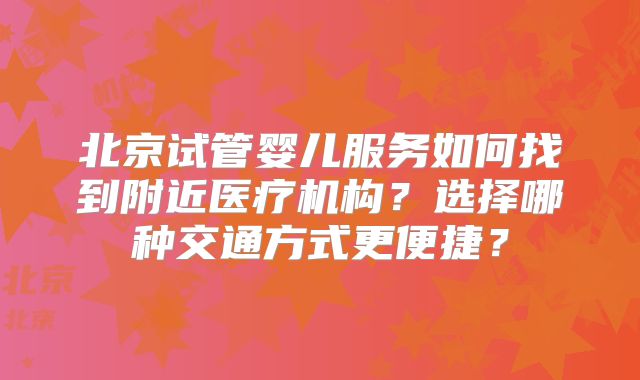 北京试管婴儿服务如何找到附近医疗机构？选择哪种交通方式更便捷？