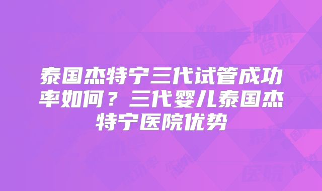 泰国杰特宁三代试管成功率如何？三代婴儿泰国杰特宁医院优势