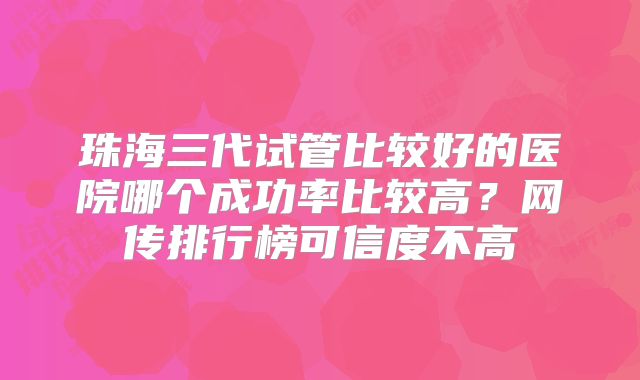 珠海三代试管比较好的医院哪个成功率比较高？网传排行榜可信度不高