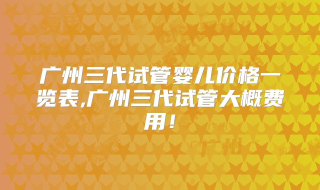 广州三代试管婴儿价格一览表,广州三代试管大概费用！