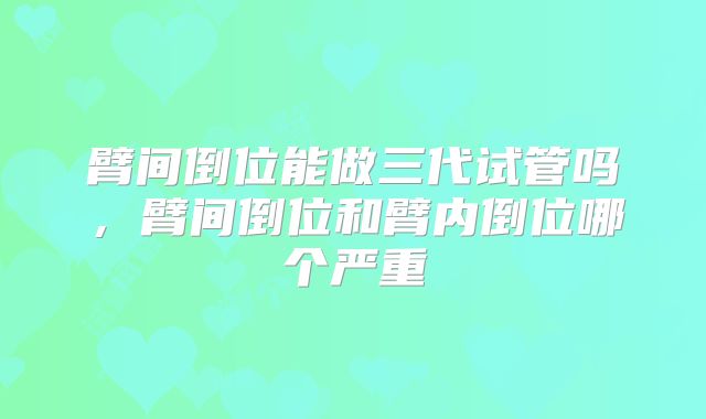 臂间倒位能做三代试管吗，臂间倒位和臂内倒位哪个严重