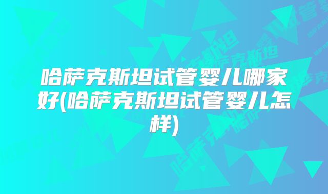 哈萨克斯坦试管婴儿哪家好(哈萨克斯坦试管婴儿怎样)
