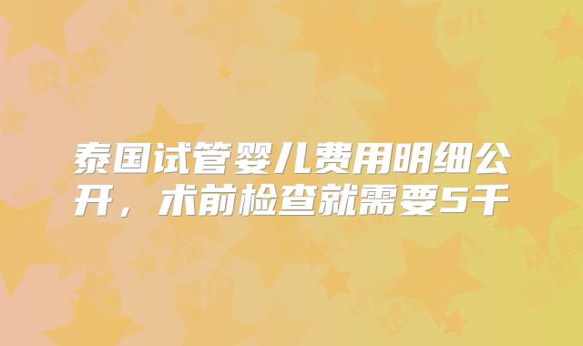 泰国试管婴儿费用明细公开，术前检查就需要5千