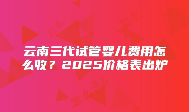 云南三代试管婴儿费用怎么收？2025价格表出炉