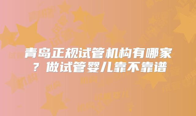 青岛正规试管机构有哪家？做试管婴儿靠不靠谱