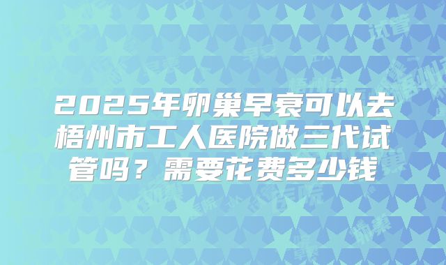 2025年卵巢早衰可以去梧州市工人医院做三代试管吗？需要花费多少钱