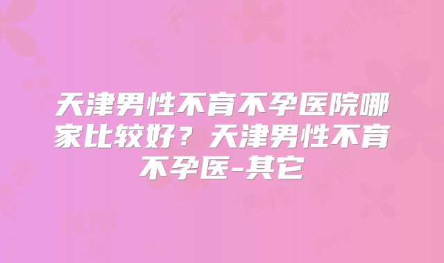 天津男性不育不孕医院哪家比较好？天津男性不育不孕医-其它