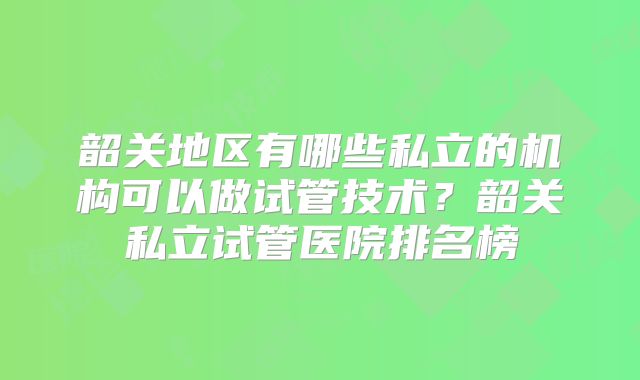 韶关地区有哪些私立的机构可以做试管技术？韶关私立试管医院排名榜