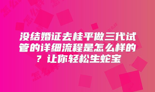 没结婚证去桂平做三代试管的详细流程是怎么样的?让你轻松生蛇宝