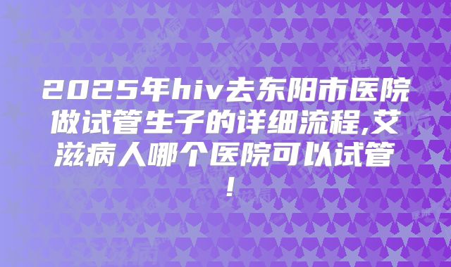 2025年hiv去东阳市医院做试管生子的详细流程,艾滋病人哪个医院可以试管！