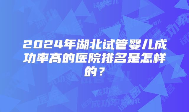 2024年湖北试管婴儿成功率高的医院排名是怎样的？