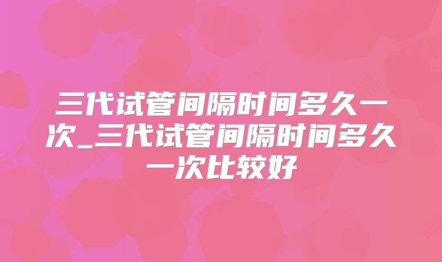 三代试管间隔时间多久一次_三代试管间隔时间多久一次比较好
