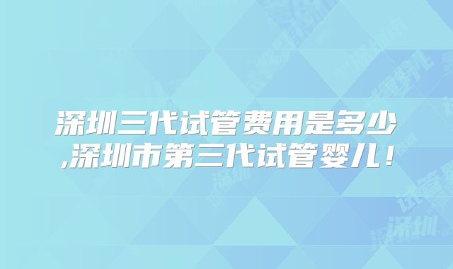 深圳三代试管费用是多少,深圳市第三代试管婴儿！