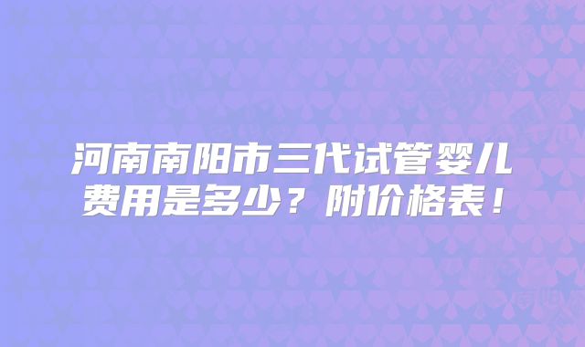 河南南阳市三代试管婴儿费用是多少？附价格表！