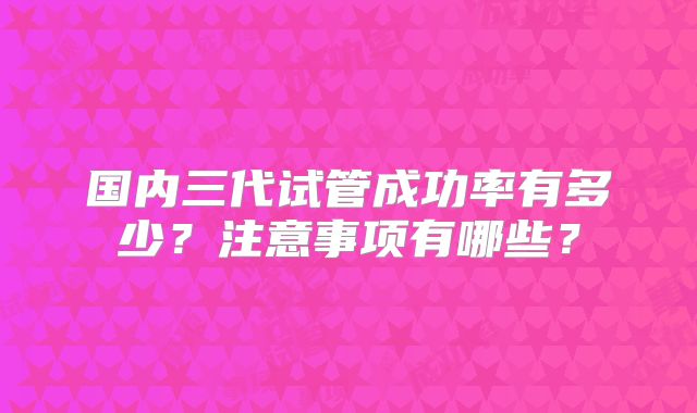 国内三代试管成功率有多少？注意事项有哪些？