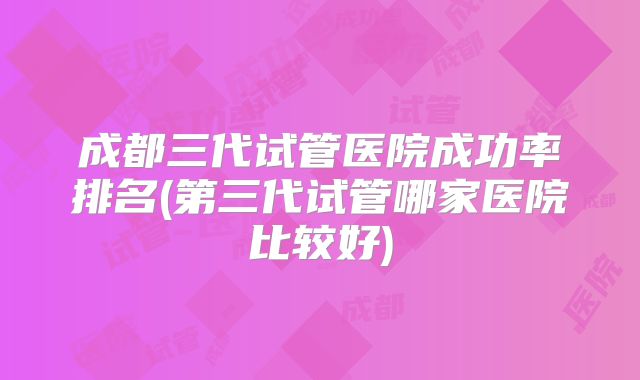 成都三代试管医院成功率排名(第三代试管哪家医院比较好)