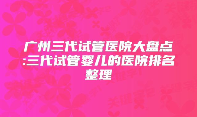 广州三代试管医院大盘点:三代试管婴儿的医院排名整理