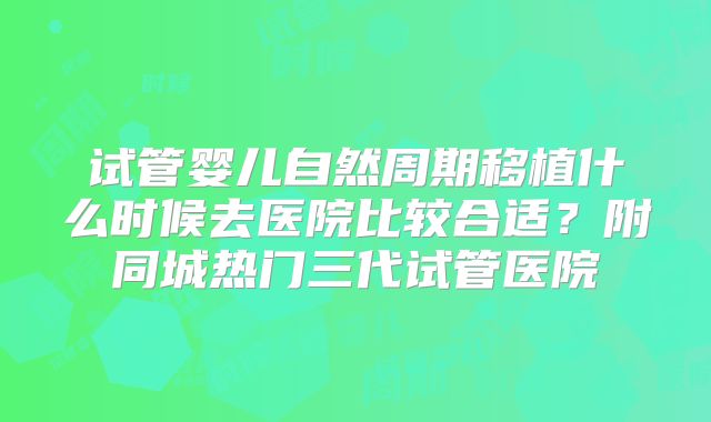 试管婴儿自然周期移植什么时候去医院比较合适？附同城热门三代试管医院