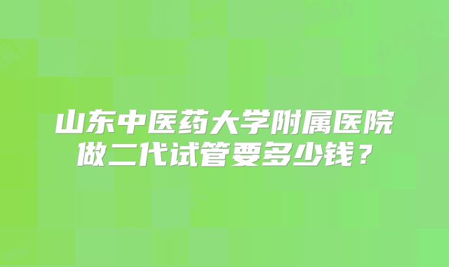 山东中医药大学附属医院做二代试管要多少钱?